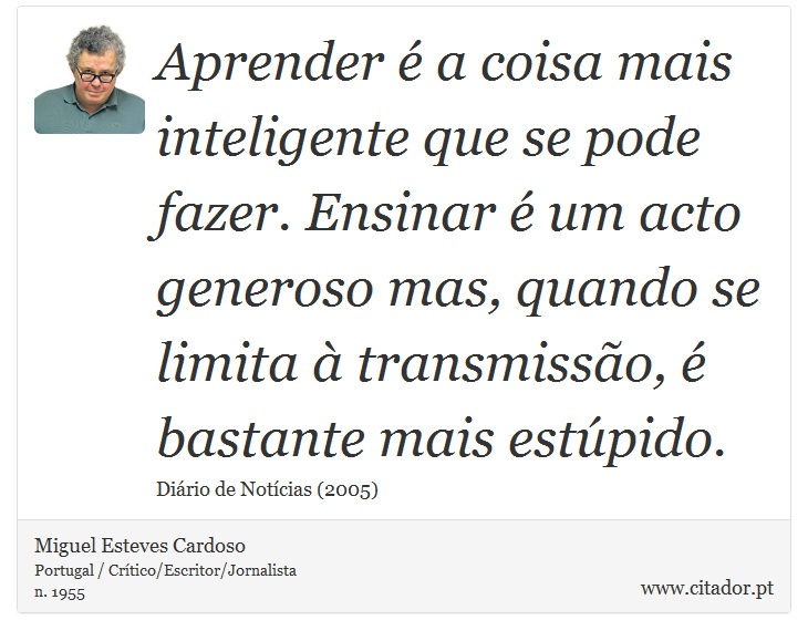 Aprender é a coisa mais inteligente que se pode fazer. Ensinar é um acto generoso mas, quando se limita à transmissão, é bastante mais estúpido. - Miguel Esteves Cardoso - Frases