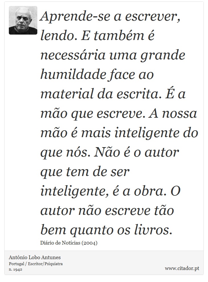 Aprende-se a escrever, lendo. E também é necessária uma grande humildade face ao material da escrita. É a mão que escreve. A nossa mão é mais inteligente do que nós. Não é o autor que tem de ser inteligente, é a obra. O autor não escreve tão bem quanto os livros. - António Lobo Antunes - Frases