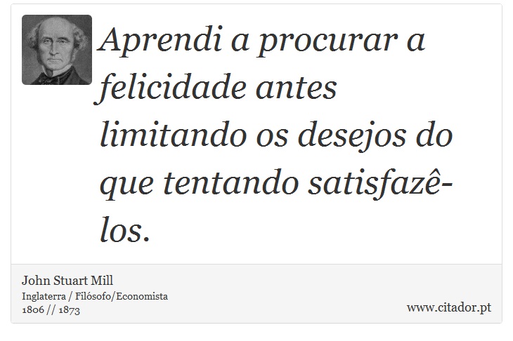 Aprendi a procurar a felicidade antes limitando os desejos do que tentando satisfazê-los. - John Stuart Mill - Frases