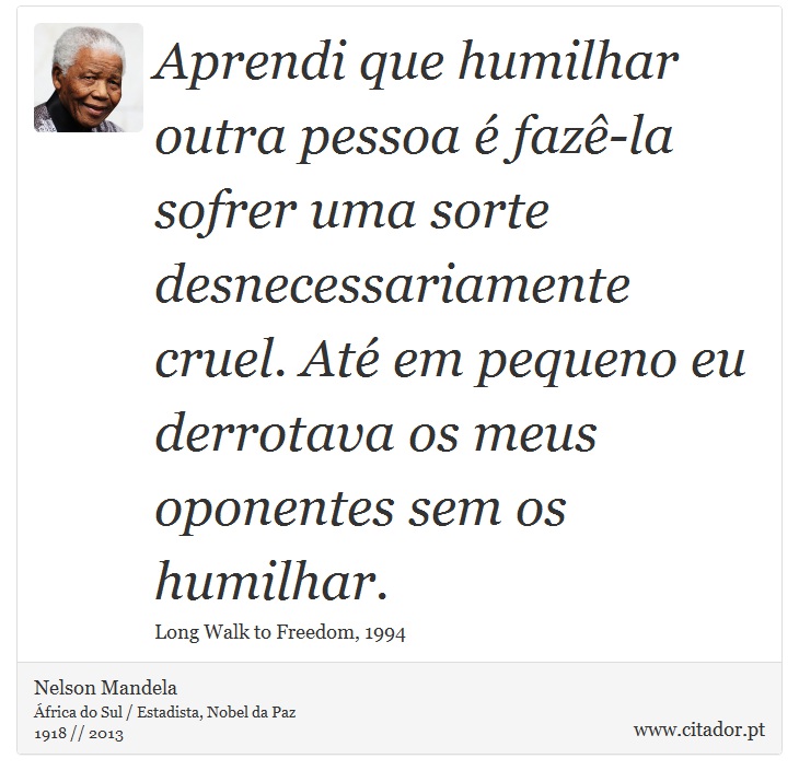 Aprendi que humilhar outra pessoa é fazê-la sofrer uma sorte desnecessariamente cruel. Até em pequeno eu derrotava os meus oponentes sem os humilhar. - Nelson Mandela - Frases