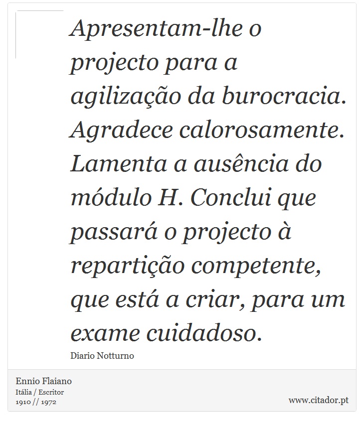 Apresentam-lhe o projecto para a agilização da burocracia. Agradece calorosamente. Lamenta a ausência do módulo H. Conclui que passará o projecto à repartição competente, que está a criar, para um exame cuidadoso. - Ennio Flaiano - Frases
