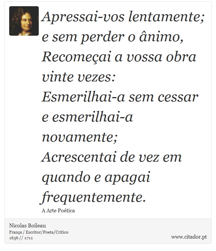 Apressai-vos lentamente; e sem perder o ânimo, <br />
 Recomeçai a vossa obra vinte vezes: <br />
 Esmerilhai-a sem cessar e esmerilhai-a novamente; <br />
 Acrescentai de vez em quando e apagai frequentemente. - Nicolas Boileau - Frases