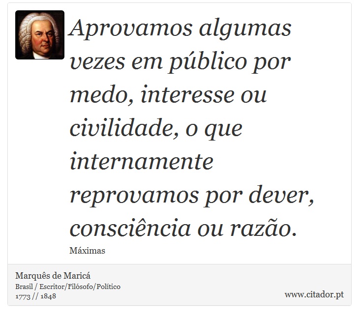 Aprovamos algumas vezes em público por medo, interesse ou civilidade, o que internamente reprovamos por dever, consciência ou razão. - Marquês de Maricá - Frases
