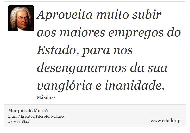 Aproveita muito subir aos maiores empregos do Estado, para nos desenganarmos da sua vanglória e inanidade. - Marquês de Maricá - Frases