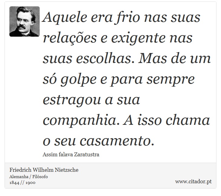 Aquele era frio nas suas relações e exigente nas suas escolhas. Mas de um só golpe e para sempre estragou a sua companhia. A isso chama o seu casamento. - Friedrich Wilhelm Nietzsche - Frases