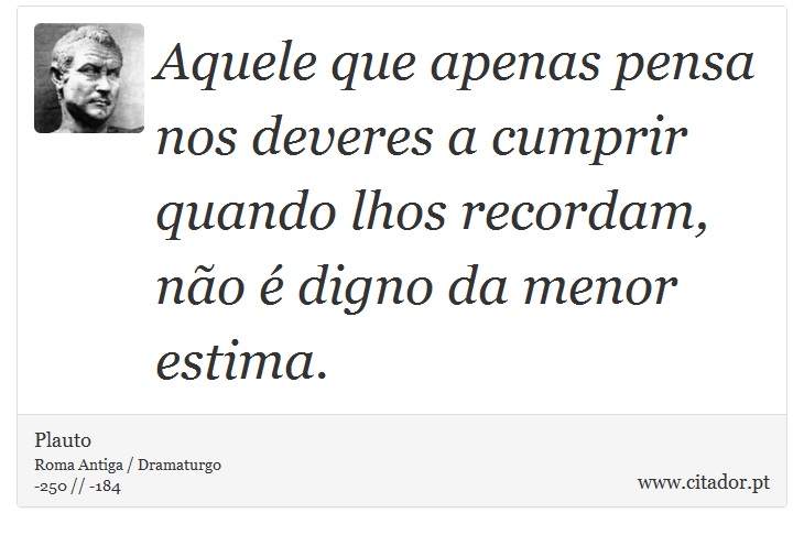 Aquele que apenas pensa nos deveres a cumprir quando lhos recordam, não é digno da menor estima. - Plauto - Frases