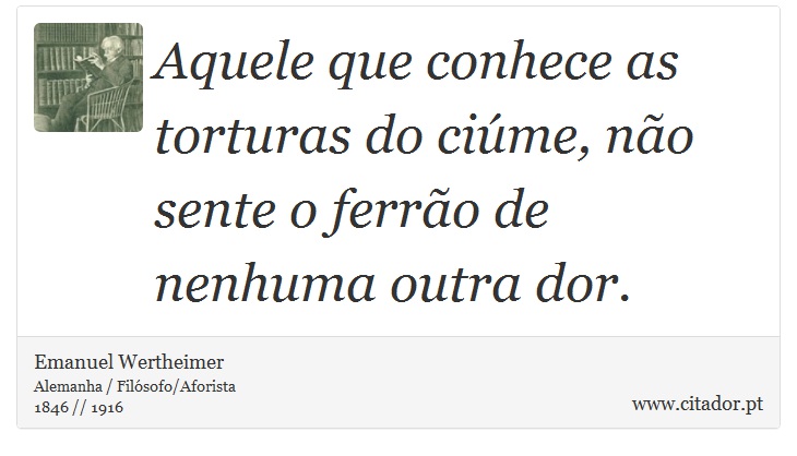 Aquele que conhece as torturas do ciúme, não sente o ferrão de nenhuma outra dor. - Emanuel Wertheimer - Frases