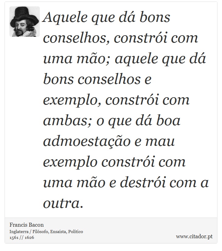 Aquele que dá bons conselhos, constrói com uma mão; aquele que dá bons conselhos e exemplo, constrói com ambas; o que dá boa admoestação e mau exemplo constrói com uma mão e destrói com a outra. - Francis Bacon - Frases