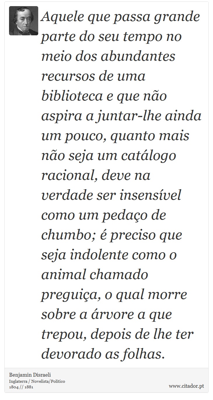 Aquele que passa grande parte do seu tempo no meio dos abundantes recursos de uma biblioteca e que não aspira a juntar-lhe ainda um pouco, quanto mais não seja um catálogo racional, deve na verdade ser insensível como um pedaço de chumbo; é preciso que seja indolente como o animal chamado preguiça, o qual morre sobre a árvore a que trepou, depois de lhe ter devorado as folhas. - Benjamin Disraeli - Frases