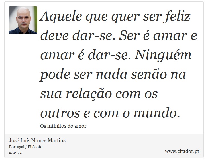 Aquele que quer ser feliz deve dar-se. Ser é amar e amar é dar-se. Ninguém pode ser nada senão na sua relação com os outros e com o mundo. - José Luís Nunes Martins - Frases