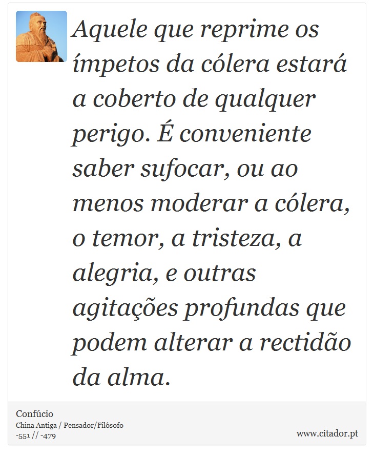 Aquele que reprime os ímpetos da cólera estará a coberto de qualquer perigo. É conveniente saber sufocar, ou ao menos moderar a cólera, o temor, a tristeza, a alegria, e outras agitações profundas que podem alterar a rectidão da alma. - Confúcio - Frases