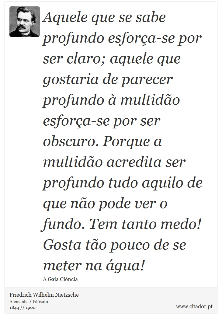Aquele que se sabe profundo esforça-se por ser claro; aquele que gostaria de parecer profundo à multidão esforça-se por ser obscuro. Porque a multidão acredita ser profundo tudo aquilo de que não pode ver o fundo. Tem tanto medo! Gosta tão pouco de se meter na água! - Friedrich Wilhelm Nietzsche - Frases