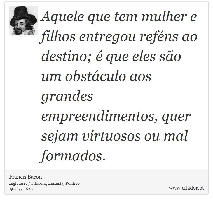 Aquele que tem mulher e filhos entregou reféns ao destino; é que eles são um obstáculo aos grandes empreendimentos, quer sejam virtuosos ou mal formados. - Francis Bacon - Frases