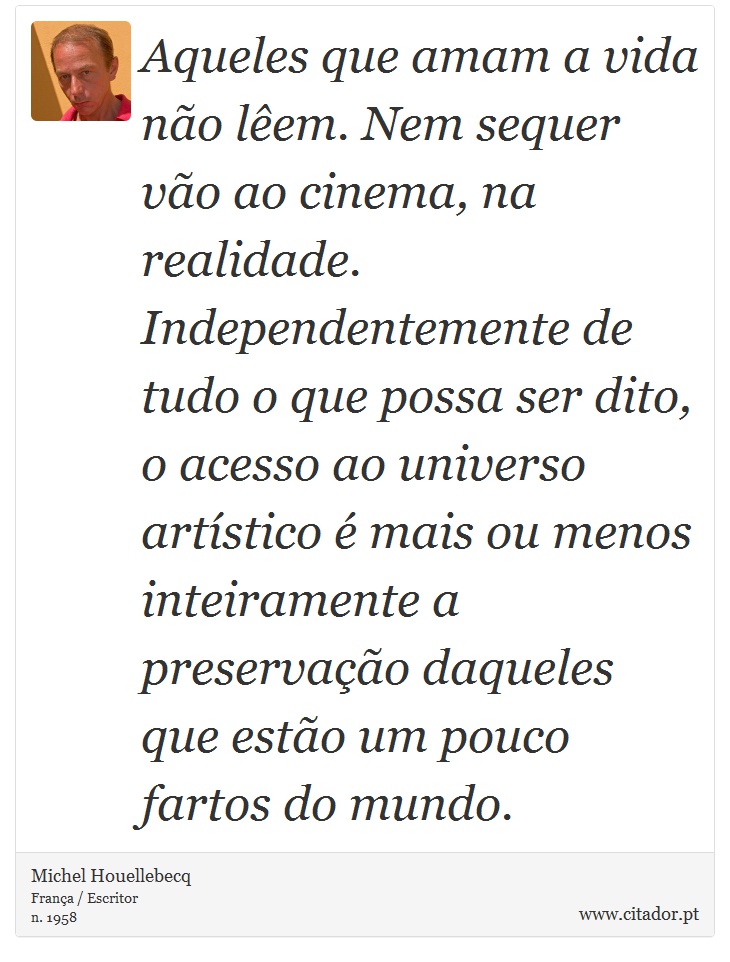 Aqueles que amam a vida não lêem. Nem sequer vão ao cinema, na realidade. Independentemente de tudo o que possa ser dito, o acesso ao universo artístico é mais ou menos inteiramente a preservação daqueles que estão um pouco fartos do mundo. - Michel Houellebecq - Frases