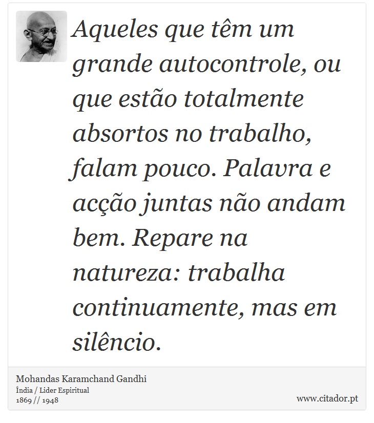 Aqueles que têm um grande autocontrole, ou que estão totalmente absortos no trabalho, falam pouco. Palavra e acção juntas não andam bem. Repare na natureza: trabalha continuamente, mas em silêncio. - Mohandas Karamchand Gandhi - Frases