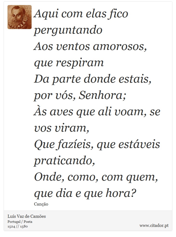 Aqui com elas fico perguntando <br />
 Aos ventos amorosos, que respiram <br />
 Da parte donde estais, por vós, Senhora; <br />
 Às aves que ali voam, se vos viram, <br />
 Que fazíeis, que estáveis praticando, <br />
 Onde, como, com quem, que dia e que hora? - Luís Vaz de Camões - Frases