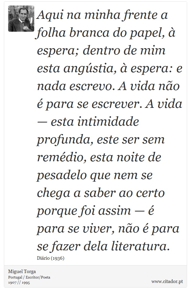 Aqui na minha frente a folha branca do papel, à espera; dentro de mim esta angústia, à espera: e nada escrevo. A vida não é para se escrever. A vida — esta intimidade profunda, este ser sem remédio, esta noite de pesadelo que nem se chega a saber ao certo porque foi assim — é para se viver, não é para se fazer dela literatura. - Miguel Torga - Frases