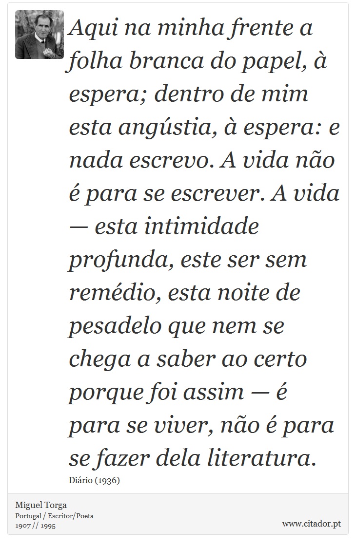 Aqui na minha frente a folha branca do papel,  espera; dentro de mim esta angstia,  espera: e nada escrevo. A vida no  para se escrever. A vida  esta intimidade profunda, este ser sem remdio, esta noite de pesadelo que nem se chega a saber ao certo porque foi assim   para se viver, no  para se fazer dela literatura. - Miguel Torga - Frases