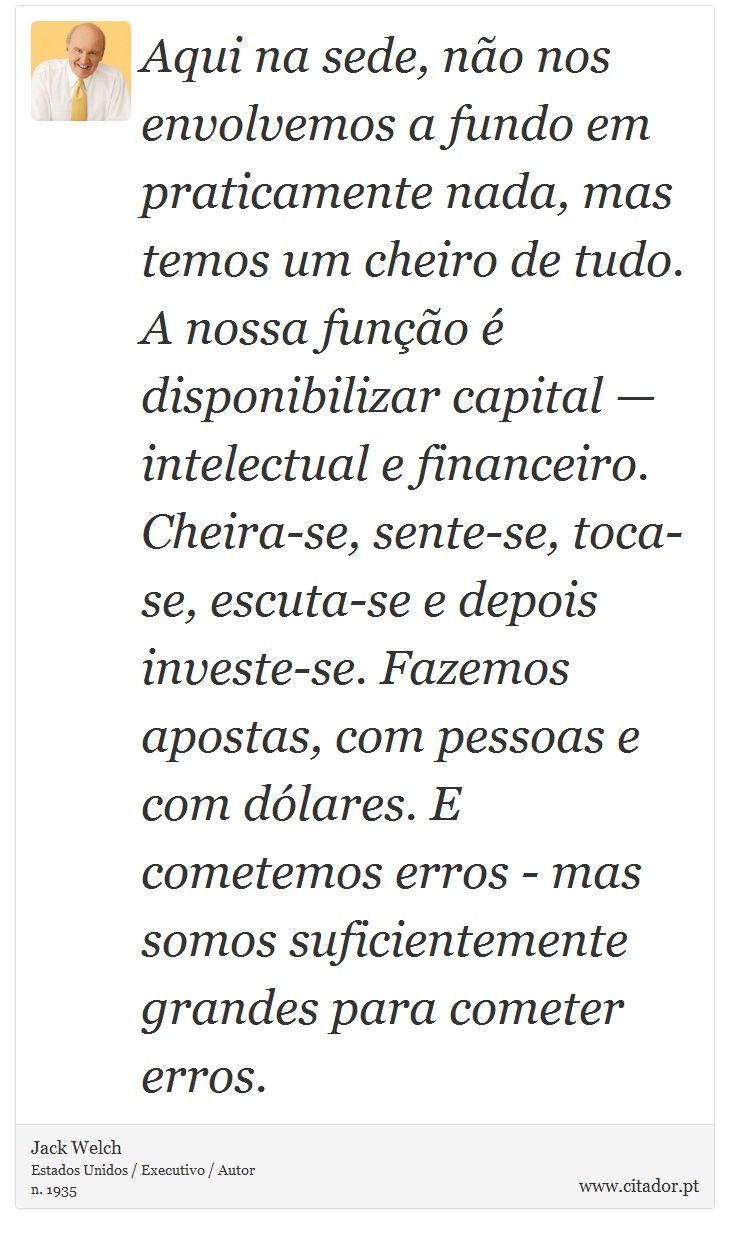 Aqui na sede, não nos envolvemos a fundo em praticamente nada, mas temos um cheiro de tudo. A nossa função é disponibilizar capital — intelectual e financeiro. Cheira-se, sente-se, toca-se, escuta-se e depois investe-se. Fazemos apostas, com pessoas e com dólares. E cometemos erros - mas somos suficientemente grandes para cometer erros. - Jack Welch - Frases