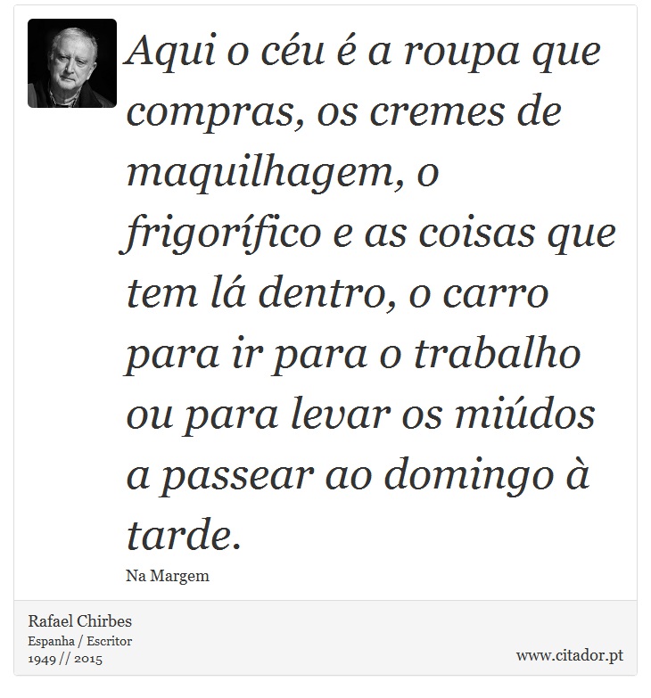 Aqui o céu é a roupa que compras, os cremes de maquilhagem, o frigorífico e as coisas que tem lá dentro, o carro para ir para o trabalho ou para levar os miúdos a passear ao domingo à tarde. - Rafael Chirbes - Frases