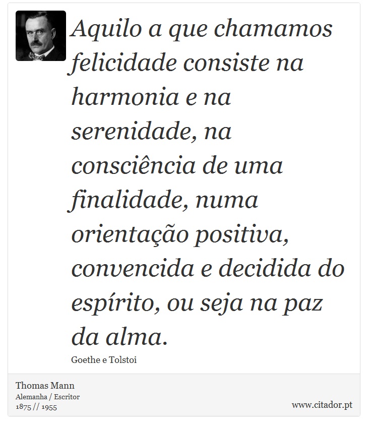Aquilo a que chamamos felicidade consiste na harmonia e na serenidade, na consciência de uma finalidade, numa orientação positiva, convencida e decidida do espírito, ou seja na paz da alma. - Thomas Mann - Frases