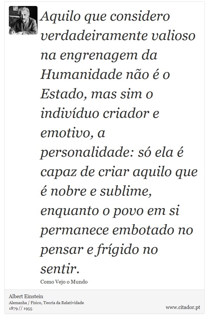 Aquilo que considero verdadeiramente valioso na engrenagem da Humanidade não é o Estado, mas sim o indivíduo criador e emotivo, a personalidade: só ela é capaz de criar aquilo que é nobre e sublime, enquanto o povo em si permanece embotado no pensar e frígido no sentir. - Albert Einstein - Frases