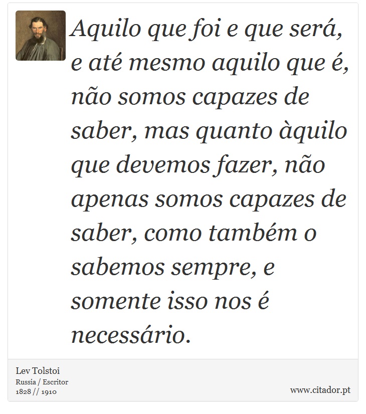 Aquilo que foi e que será, e até mesmo aquilo que é, não somos capazes de saber, mas quanto àquilo que devemos fazer, não apenas somos capazes de saber, como também o sabemos sempre, e somente isso nos é necessário. - Lev Tolstoi - Frases