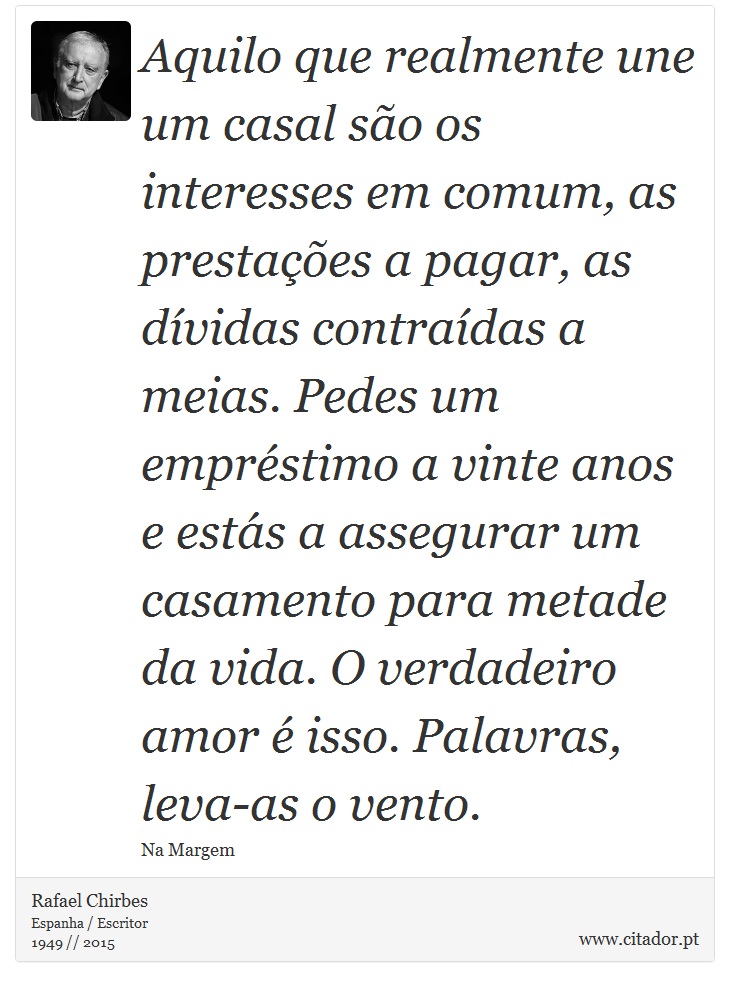 Aquilo que realmente une um casal são os interesses em comum, as prestações a pagar, as dívidas contraídas a meias. Pedes um empréstimo a vinte anos e estás a assegurar um casamento para metade da vida. O verdadeiro amor é isso. Palavras, leva-as o vento. - Rafael Chirbes - Frases