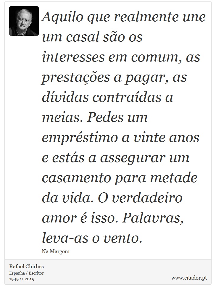 Aquilo que realmente une um casal so os interesses em comum, as prestaes a pagar, as dvidas contradas a meias. Pedes um emprstimo a vinte anos e ests a assegurar um casamento para metade da vida. O verdadeiro amor  isso. Palavras, leva-as o vento. - Rafael Chirbes - Frases