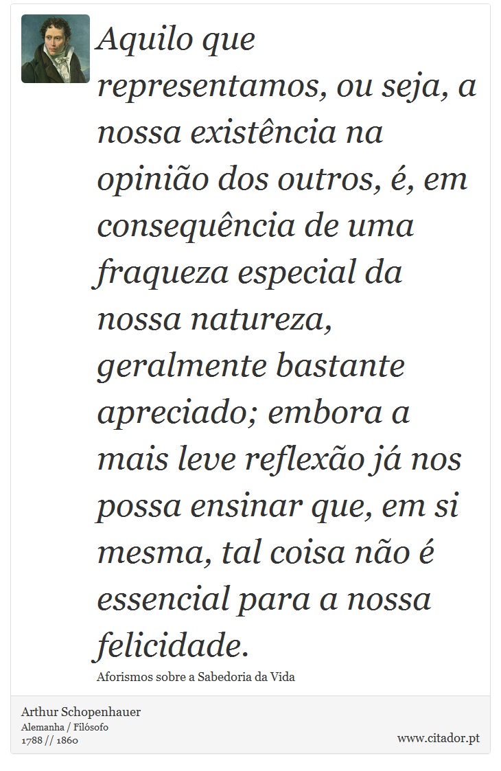 Aquilo que representamos, ou seja, a nossa existência na opinião dos outros, é, em consequência de uma fraqueza especial da nossa natureza, geralmente bastante apreciado; embora a mais leve reflexão já nos possa ensinar que, em si mesma, tal coisa não é essencial para a nossa felicidade. - Arthur Schopenhauer - Frases