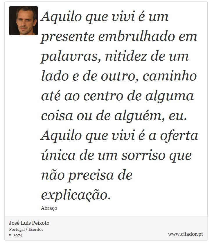Aquilo que vivi é um presente embrulhado em palavras, nitidez de um lado e de outro, caminho até ao centro de alguma coisa ou de alguém, eu. Aquilo que vivi é a oferta única de um sorriso que não precisa de explicação. - José Luís Peixoto - Frases