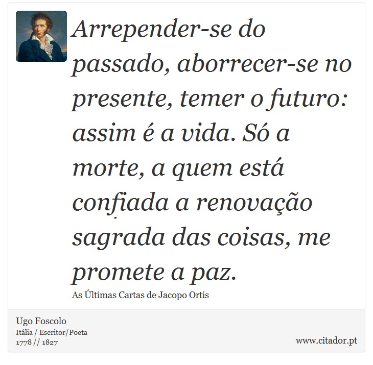 Arrepender-se do passado, aborrecer-se no presente, temer o futuro: assim é a vida. Só a morte, a quem está confiada a renovação sagrada das coisas, me promete a paz. - Ugo Foscolo - Frases