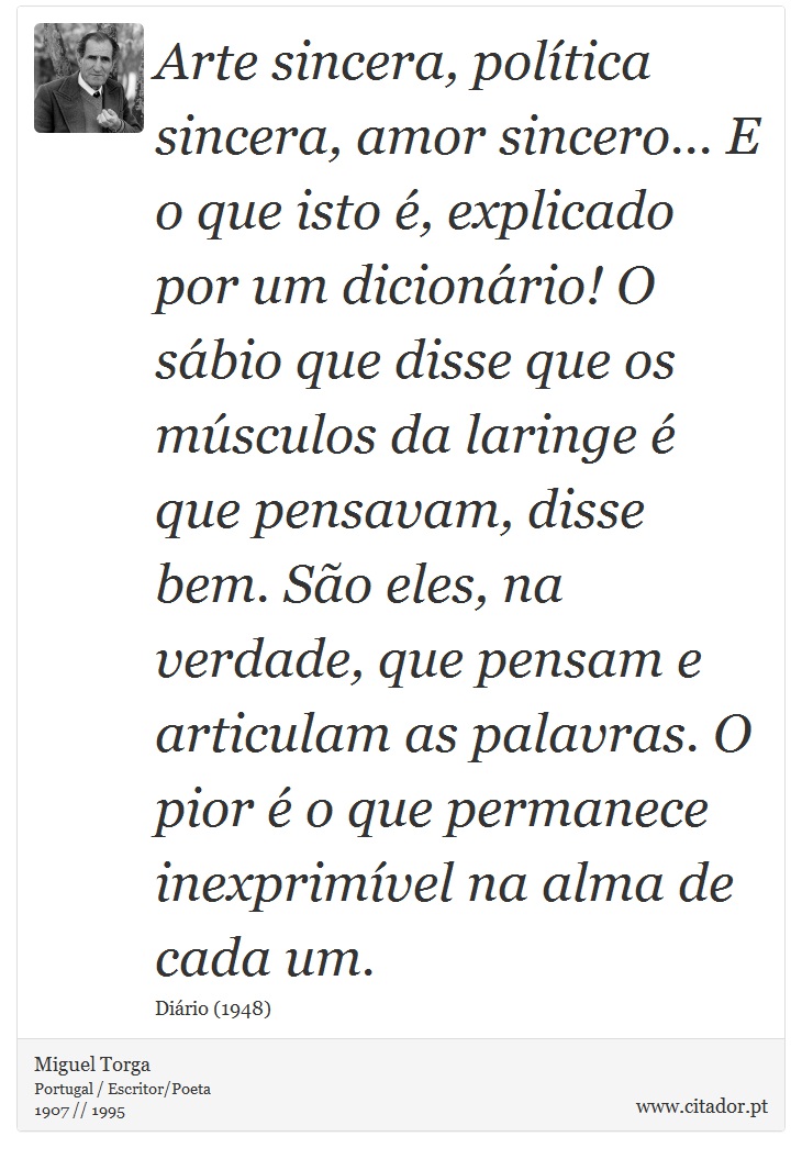 Arte sincera, política sincera, amor sincero... E o que isto é, explicado por um dicionário! O sábio que disse que os músculos da laringe é que pensavam, disse bem. São eles, na verdade, que pensam e articulam as palavras. O pior é o que permanece inexprimível na alma de cada um. - Miguel Torga - Frases