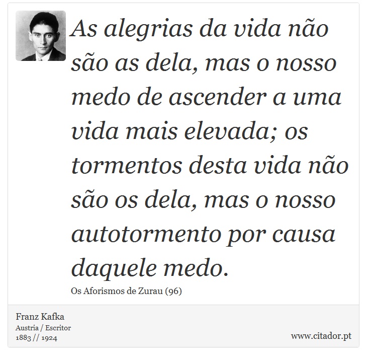 As alegrias da vida não são as dela, mas o nosso medo de ascender a uma vida mais elevada; os tormentos desta vida não são os dela, mas o nosso autotormento por causa daquele medo. - Franz Kafka - Frases