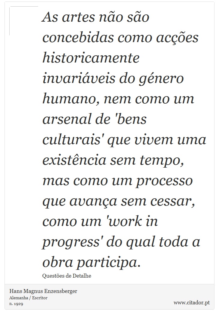 As artes não são concebidas como acções historicamente invariáveis do género humano, nem como um arsenal de 'bens culturais' que vivem uma existência sem tempo, mas como um processo que avança sem cessar, como um 'work in progress' do qual toda a obra participa. - Hans Magnus Enzensberger - Frases