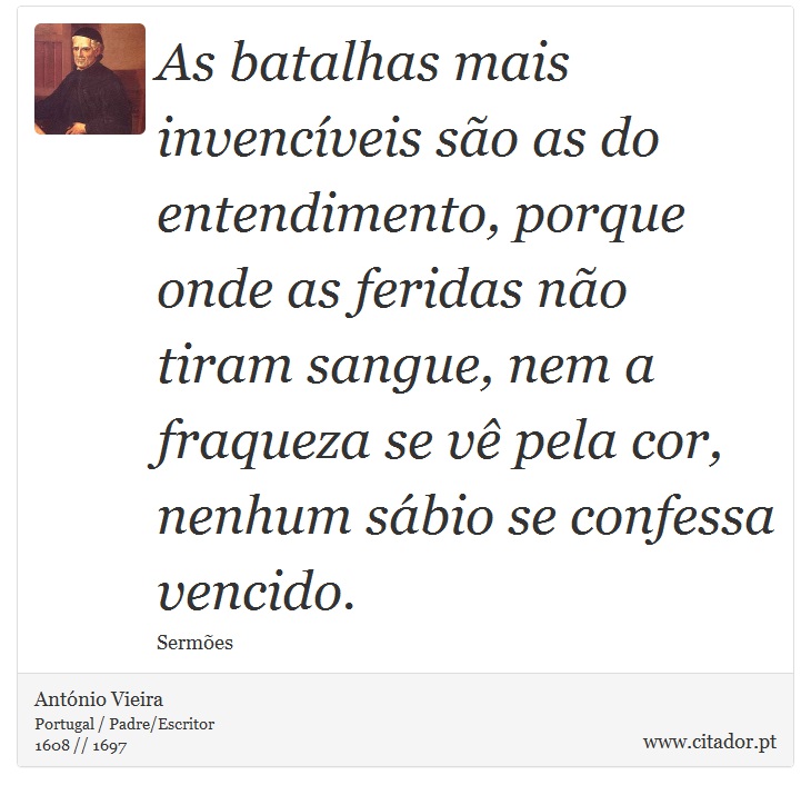 As batalhas mais invencíveis são as do entendimento, porque onde as feridas não tiram sangue, nem a fraqueza se vê pela cor, nenhum sábio se confessa vencido. - António Vieira - Frases