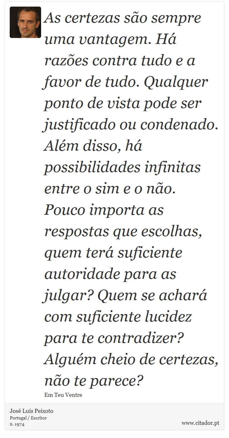 As certezas são sempre uma vantagem. Há razões contra tudo e a favor de tudo. Qualquer ponto de vista pode ser justificado ou condenado. Além disso, há possibilidades infinitas entre o sim e o não. Pouco importa as respostas que escolhas, quem terá suficiente autoridade para as julgar? Quem se achará com suficiente lucidez para te contradizer? Alguém cheio de certezas, não te parece? - José Luís Peixoto - Frases