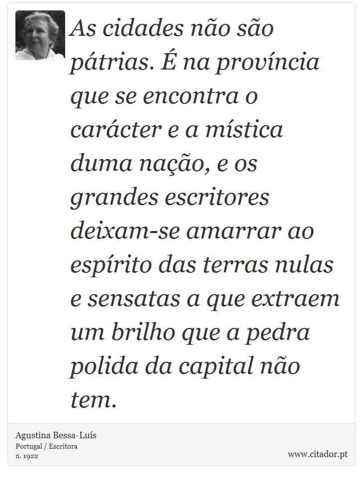 As cidades não são pátrias. É na província que se encontra o carácter e a mística duma nação, e os grandes escritores deixam-se amarrar ao espírito das terras nulas e sensatas a que extraem um brilho que a pedra polida da capital não tem. - Agustina Bessa-Luís - Frases