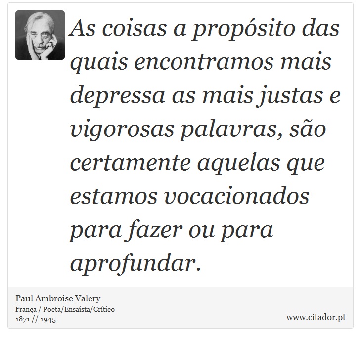 As coisas a propósito das quais encontramos mais depressa as mais justas e vigorosas palavras, são certamente aquelas que estamos vocacionados para fazer ou para aprofundar. - Paul Ambroise Valery - Frases