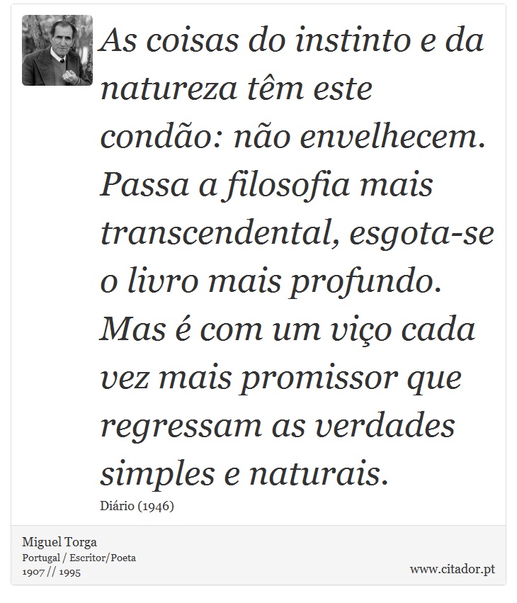 As coisas do instinto e da natureza têm este condão: não envelhecem. Passa a filosofia mais transcendental, esgota-se o livro mais profundo. Mas é com um viço cada vez mais promissor que regressam as verdades simples e naturais. - Miguel Torga - Frases