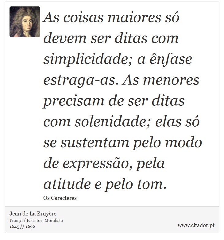 As coisas maiores só devem ser ditas com simplicidade; a ênfase estraga-as. As menores precisam de ser ditas com solenidade; elas só se sustentam pelo modo de expressão, pela atitude e pelo tom. - Jean de La Bruyère - Frases