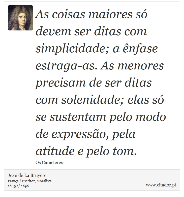 As coisas maiores s devem ser ditas com simplicidade; a nfase estraga-as. As menores precisam de ser ditas com solenidade; elas s se sustentam pelo modo de expresso, pela atitude e pelo tom. - Jean de La Bruyre - Frases