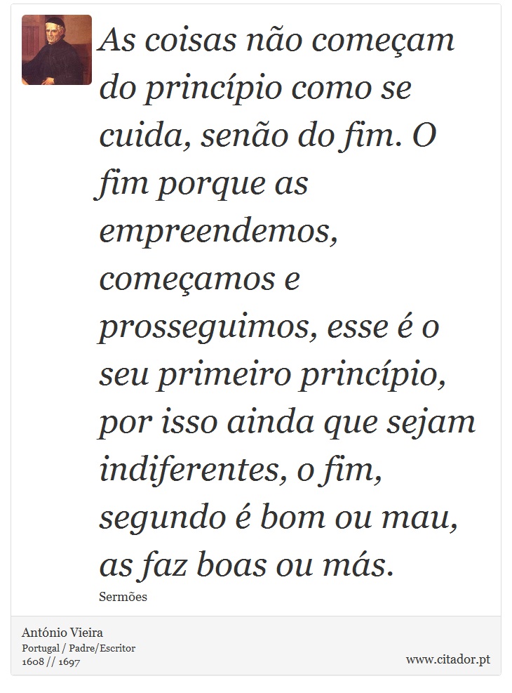 As coisas não começam do princípio como se cuida, senão do fim. O fim porque as empreendemos, começamos e prosseguimos, esse é o seu primeiro princípio, por isso ainda que sejam indiferentes, o fim, segundo é bom ou mau, as faz boas ou más. - António Vieira - Frases