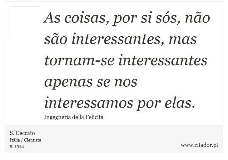 As coisas, por si sós, não são interessantes, mas tornam-se interessantes apenas se nos interessamos por elas. - S. Ceccato - Frases