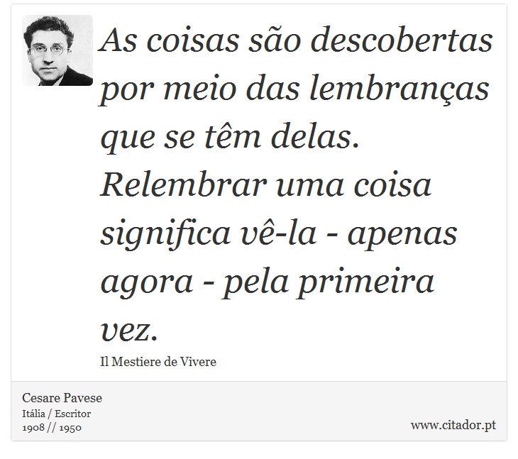 As coisas são descobertas por meio das lembranças que se têm delas. Relembrar uma coisa significa vê-la - apenas agora - pela primeira vez. - Cesare Pavese - Frases