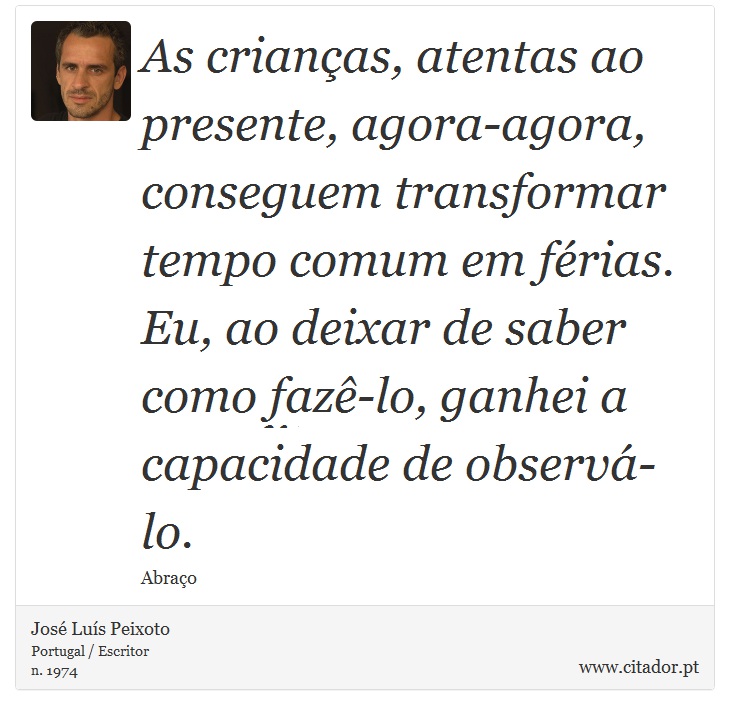 As crianças, atentas ao presente, agora-agora, conseguem transformar tempo comum em férias. Eu, ao deixar de saber como fazê-lo, ganhei a capacidade de observá-lo. - José Luís Peixoto - Frases