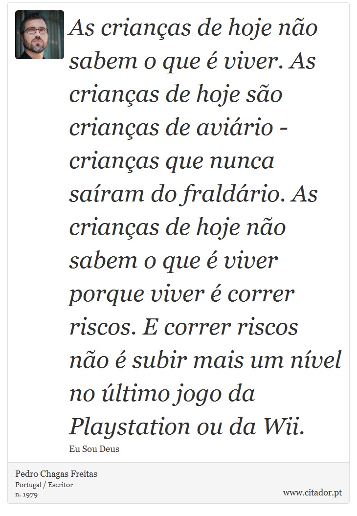As crianças de hoje não sabem o que é viver. As crianças de hoje são crianças de aviário - crianças que nunca saíram do fraldário. As crianças de hoje não sabem o que é viver porque viver é correr riscos. E correr riscos não é subir mais um nível no último jogo da Playstation ou da Wii. - Pedro Chagas Freitas - Frases