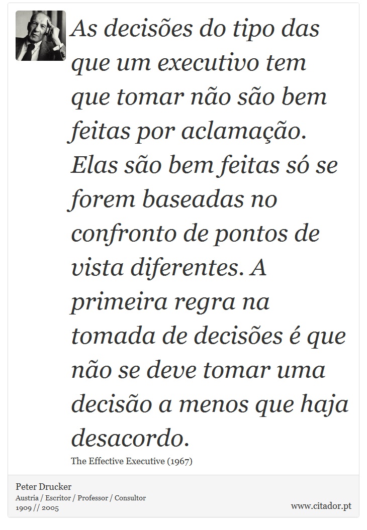 As decisões do tipo das que um executivo tem que tomar não são bem feitas por aclamação. Elas são bem feitas só se forem baseadas no confronto de pontos de vista diferentes. A primeira regra na tomada de decisões é que não se deve tomar uma decisão a menos que haja desacordo. - Peter Drucker - Frases