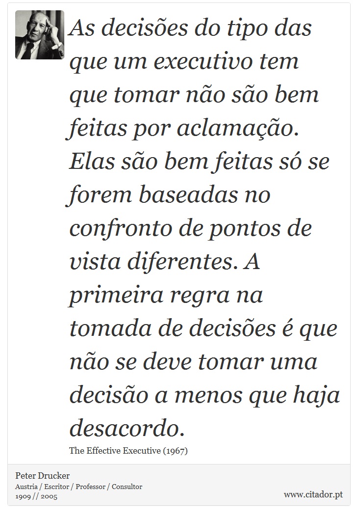 As decises do tipo das que um executivo tem que tomar no so bem feitas por aclamao. Elas so bem feitas s se forem baseadas no confronto de pontos de vista diferentes. A primeira regra na tomada de decises  que no se deve tomar uma deciso a menos que haja desacordo. - Peter Drucker - Frases