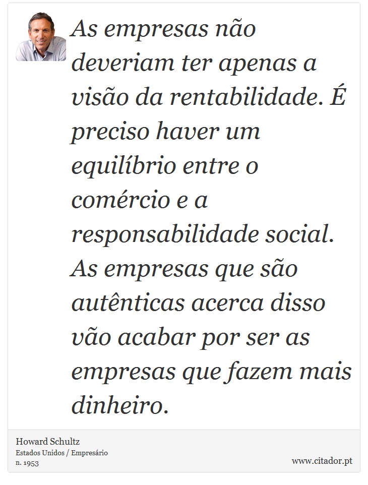 As empresas não deveriam ter apenas a visão da rentabilidade. É preciso haver um equilíbrio entre o comércio e a responsabilidade social. As empresas que são autênticas acerca disso vão acabar por ser as empresas que fazem mais dinheiro. - Howard Schultz - Frases